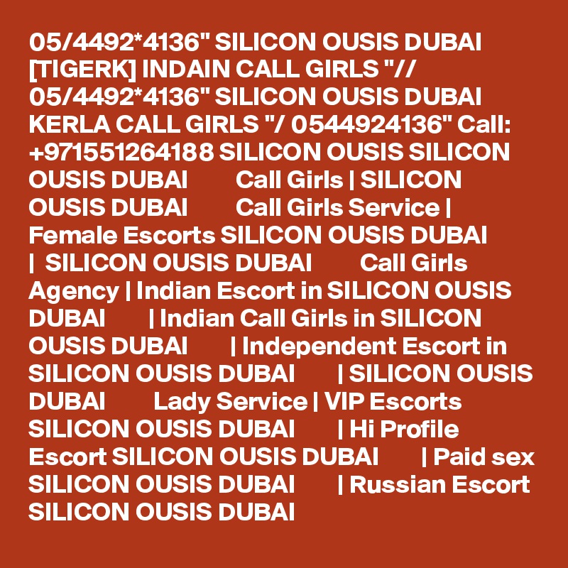 05/4492*4136" SILICON OUSIS DUBAI [TIGERK] INDAIN CALL GIRLS "// 05/4492*4136" SILICON OUSIS DUBAI KERLA CALL GIRLS "/ 0544924136" Call: +971551264188 SILICON OUSIS SILICON OUSIS DUBAI         Call Girls | SILICON OUSIS DUBAI         Call Girls Service | Female Escorts SILICON OUSIS DUBAI        |  SILICON OUSIS DUBAI         Call Girls Agency | Indian Escort in SILICON OUSIS DUBAI        | Indian Call Girls in SILICON OUSIS DUBAI        | Independent Escort in SILICON OUSIS DUBAI        | SILICON OUSIS DUBAI         Lady Service | VIP Escorts SILICON OUSIS DUBAI        | Hi Profile Escort SILICON OUSIS DUBAI        | Paid sex SILICON OUSIS DUBAI        | Russian Escort SILICON OUSIS DUBAI