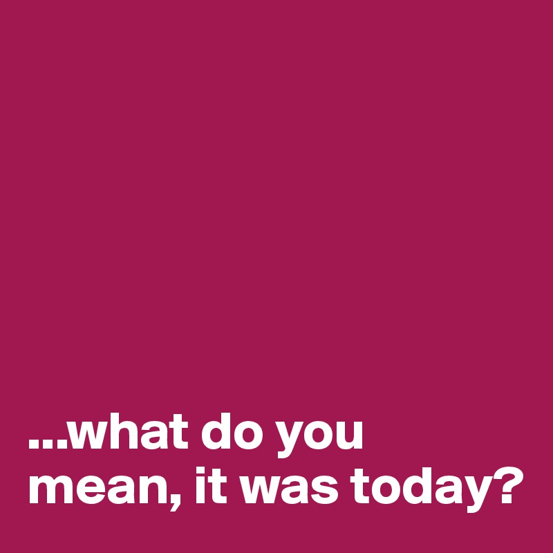  






...what do you mean, it was today?