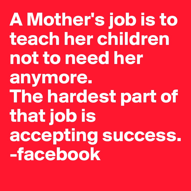 A Mother's job is to teach her children not to need her anymore.
The hardest part of that job is accepting success. 
-facebook 