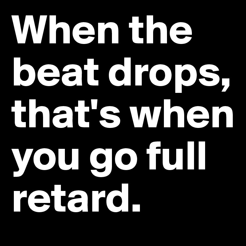 When the beat drops, that's when you go full retard.