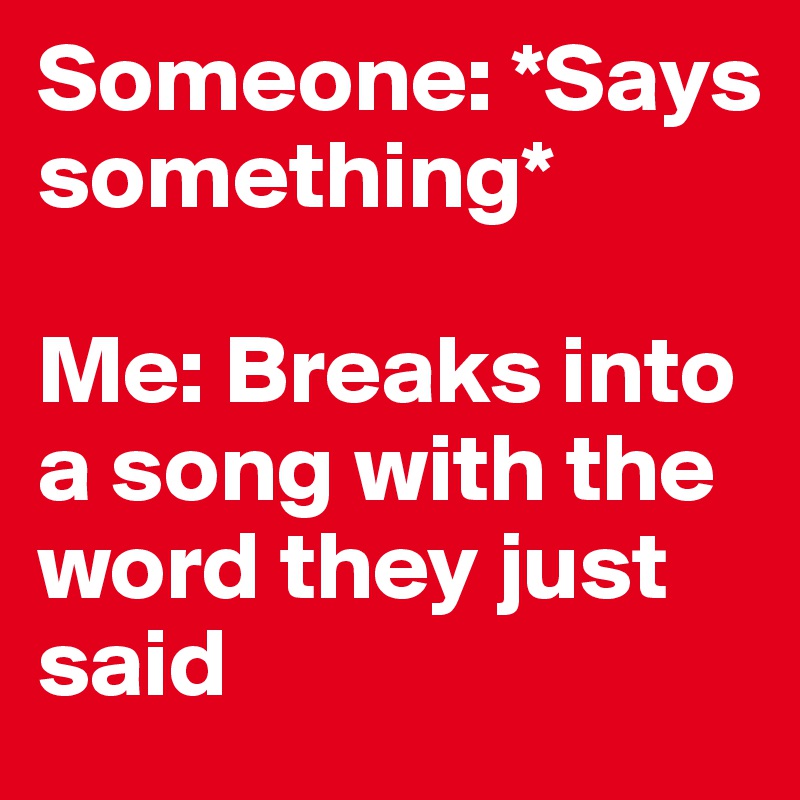 Someone: *Says something* 

Me: Breaks into a song with the word they just said