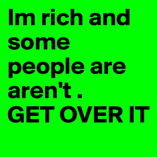 Im rich and some people are aren't . 
GET OVER IT