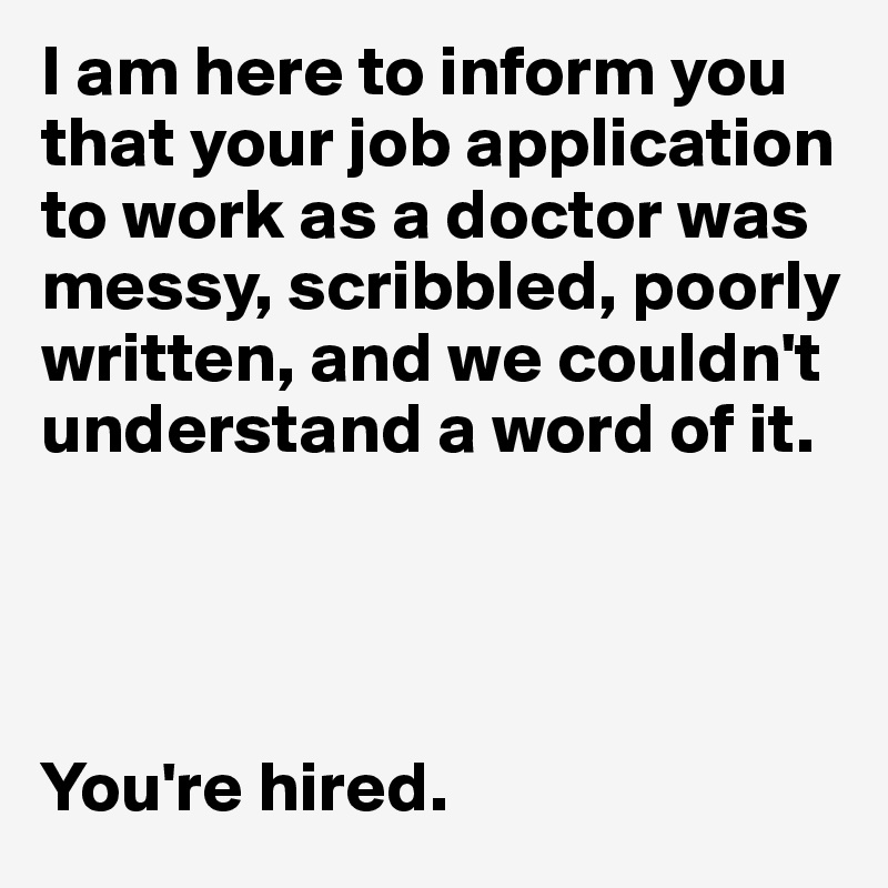 I am here to inform you that your job application to work as a doctor was messy, scribbled, poorly written, and we couldn't understand a word of it.




You're hired.