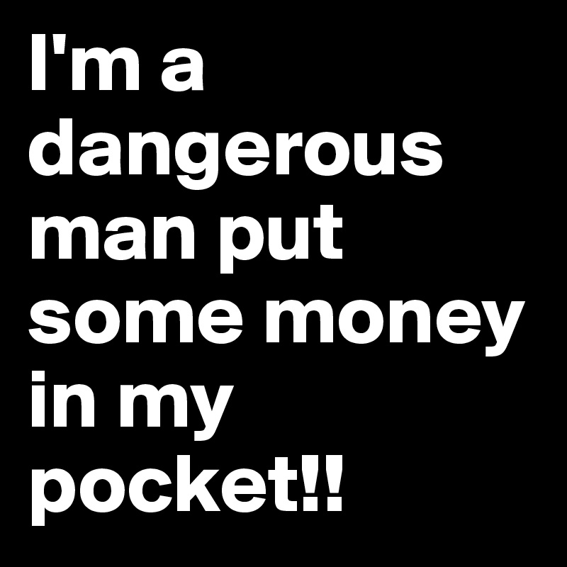 I'm a dangerous man put some money in my pocket!! 