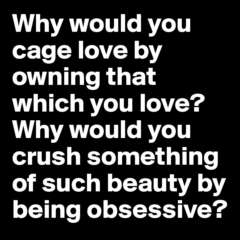 Why would you cage love by owning that which you love? Why would you crush something of such beauty by being obsessive?