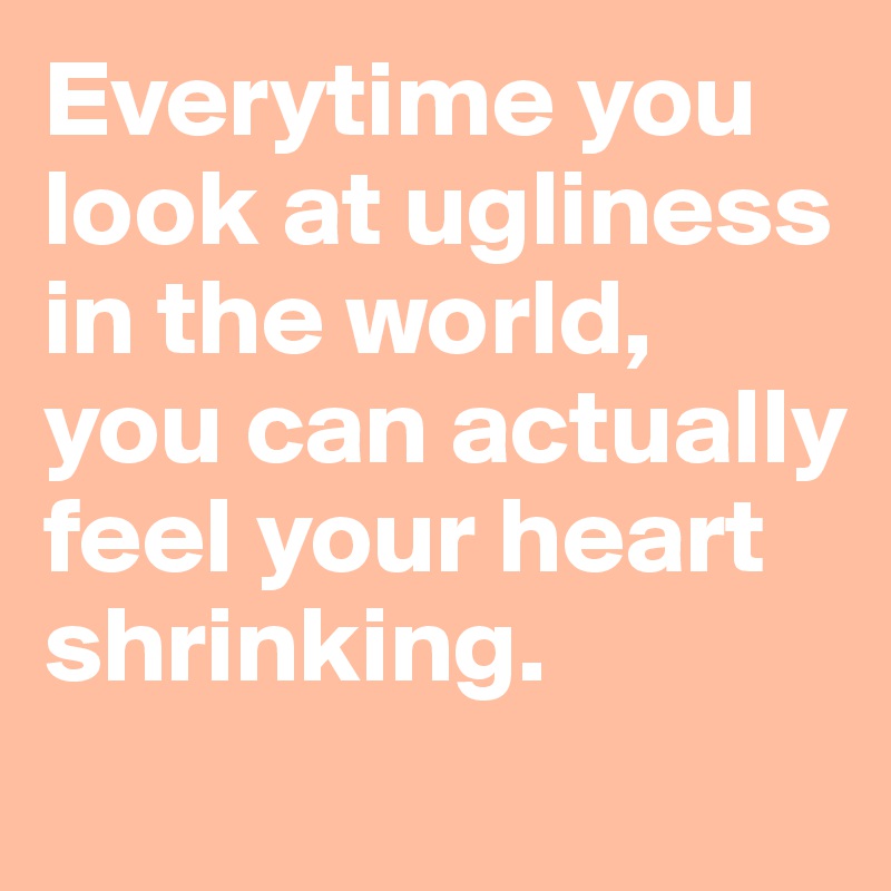 Everytime you look at ugliness in the world, you can actually feel your heart shrinking.
