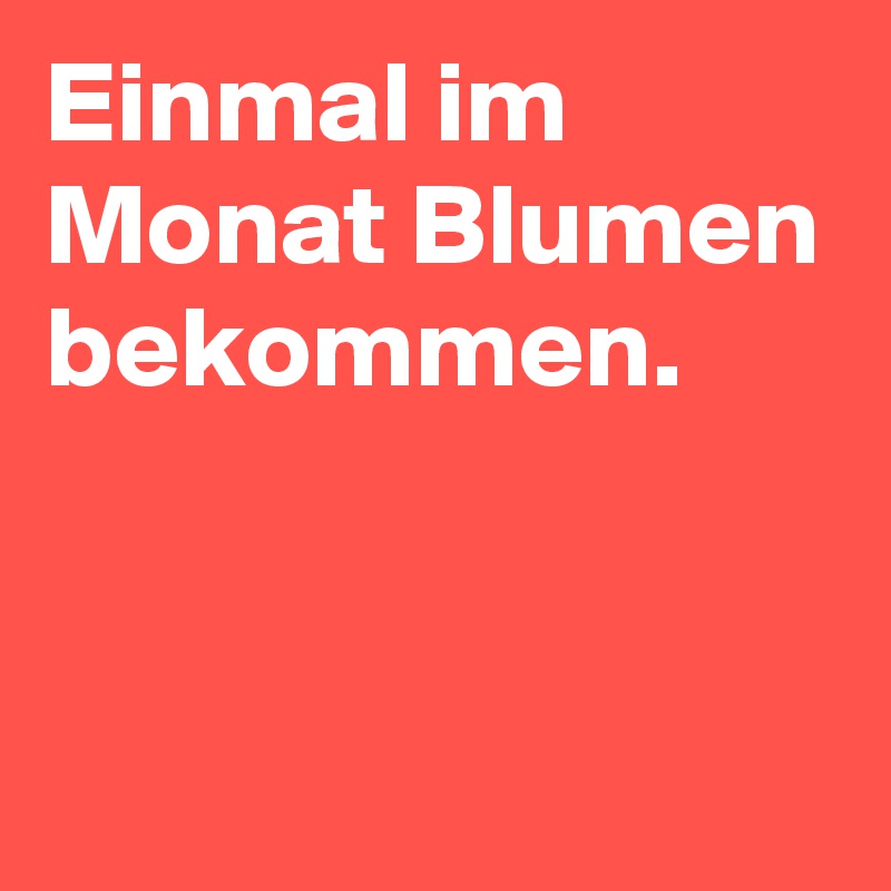 Einmal im Monat Blumen bekommen. 
 
 
