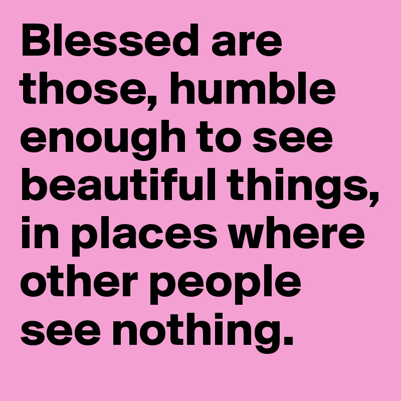 Blessed are those, humble enough to see beautiful things, in places where other people see nothing. 