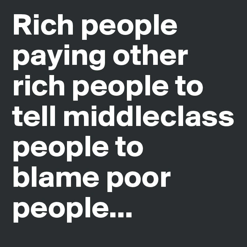 Rich people paying other rich people to tell middleclass people to blame poor people...