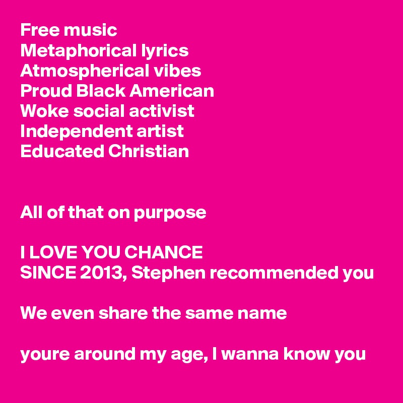 Free music 
Metaphorical lyrics
Atmospherical vibes
Proud Black American
Woke social activist
Independent artist 
Educated Christian 


All of that on purpose

I LOVE YOU CHANCE 
SINCE 2013, Stephen recommended you 

We even share the same name

youre around my age, I wanna know you