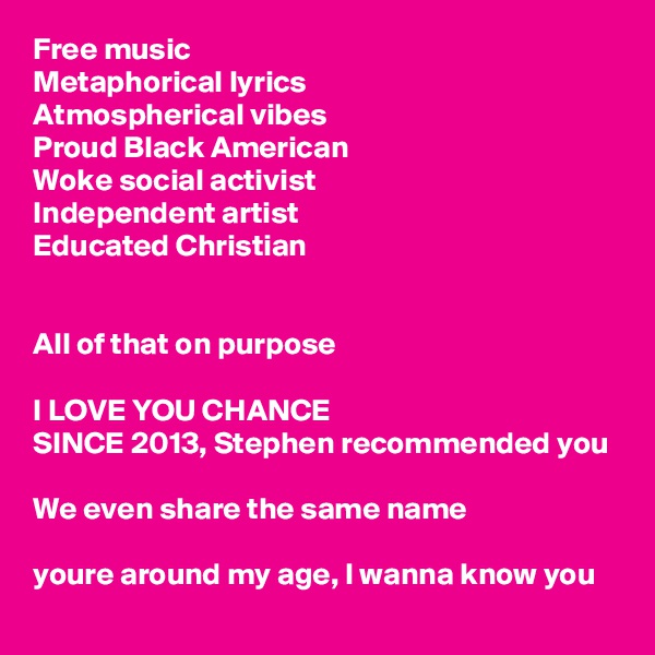 Free music 
Metaphorical lyrics
Atmospherical vibes
Proud Black American
Woke social activist
Independent artist 
Educated Christian 


All of that on purpose

I LOVE YOU CHANCE 
SINCE 2013, Stephen recommended you 

We even share the same name

youre around my age, I wanna know you