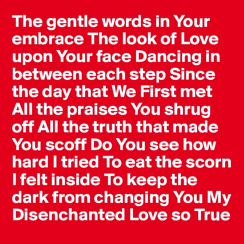 The gentle words in Your embrace The look of Love upon Your face Dancing in between each step Since the day that We First met All the praises You shrug off All the truth that made You scoff Do You see how hard I tried To eat the scorn I felt inside To keep the dark from changing You My Disenchanted Love so True