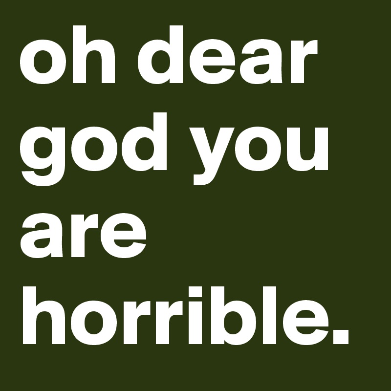 oh dear god you are horrible.