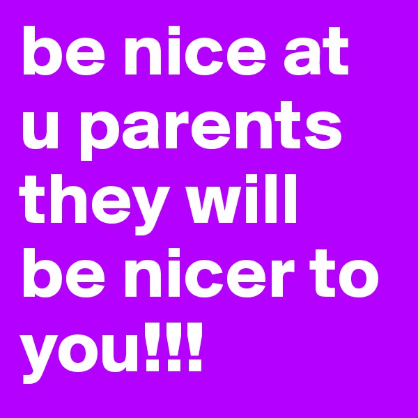be nice at u parents they will be nicer to you!!!