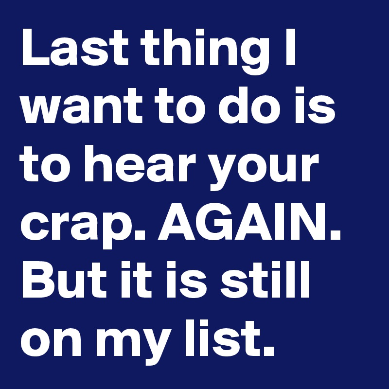 Last thing I want to do is to hear your crap. AGAIN.
But it is still on my list. 
