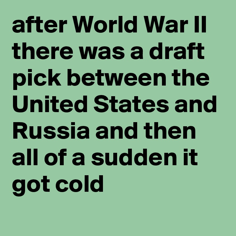 after World War II there was a draft pick between the United States and Russia and then all of a sudden it got cold