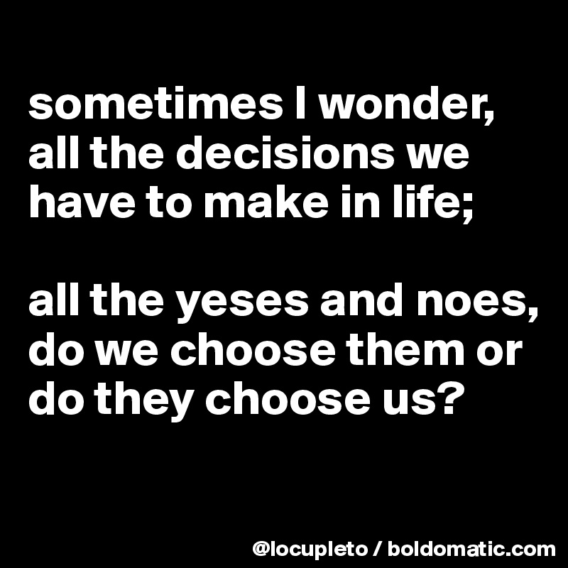 
sometimes I wonder,  all the decisions we have to make in life; 

all the yeses and noes, do we choose them or do they choose us? 

