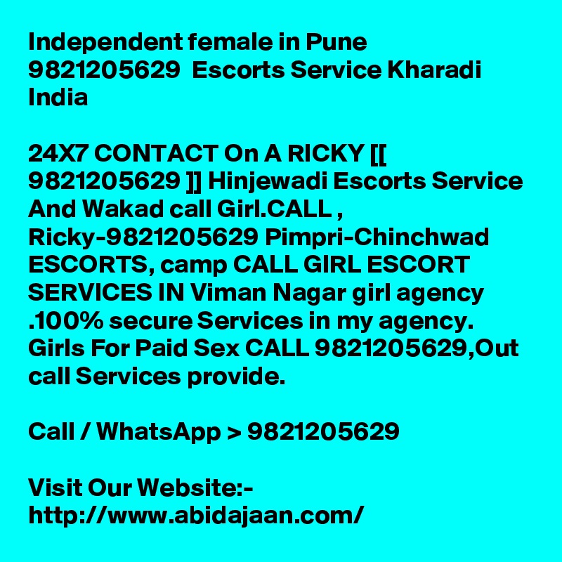 Independent female in Pune  9821205629  Escorts Service Kharadi India

24X7 CONTACT On A RICKY [[ 9821205629 ]] Hinjewadi Escorts Service And Wakad call Girl.CALL , Ricky-9821205629 Pimpri-Chinchwad ESCORTS, camp CALL GIRL ESCORT SERVICES IN Viman Nagar girl agency .100% secure Services in my agency. Girls For Paid Sex CALL 9821205629,Out call Services provide. 

Call / WhatsApp > 9821205629

Visit Our Website:- 
http://www.abidajaan.com/