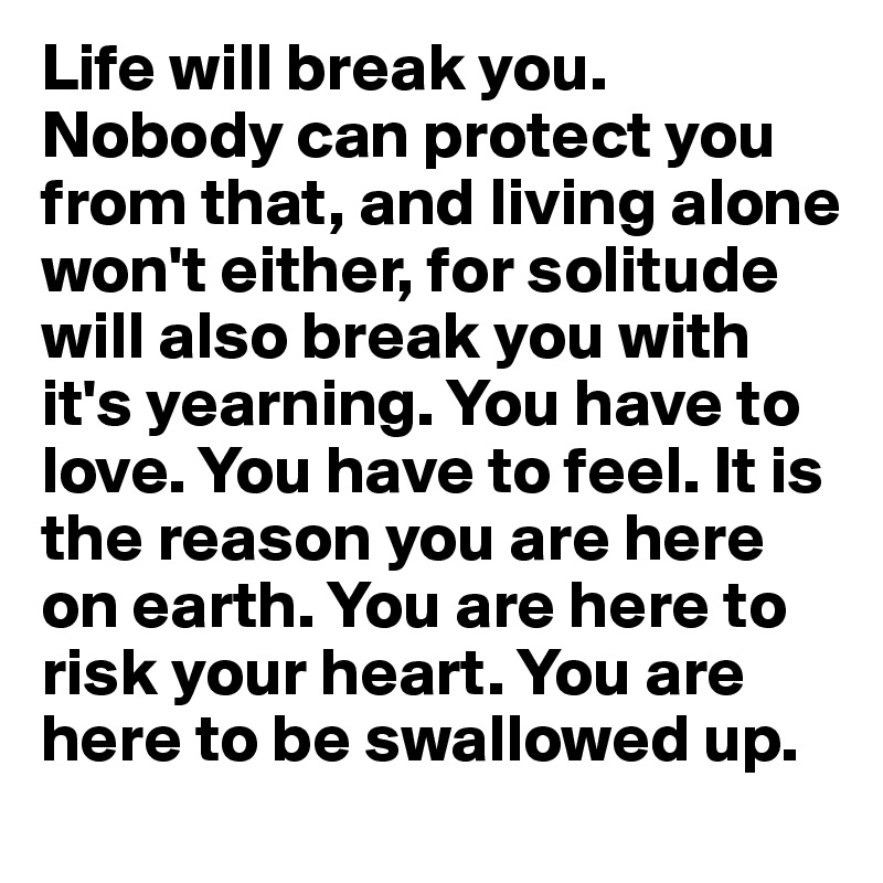 Life will break you. Nobody can protect you from that, and living alone won't either, for solitude will also break you with it's yearning. You have to love. You have to feel. It is the reason you are here on earth. You are here to risk your heart. You are here to be swallowed up.