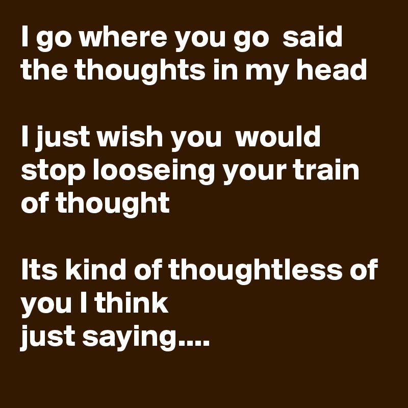 I go where you go  said the thoughts in my head

I just wish you  would stop looseing your train of thought 

Its kind of thoughtless of you I think
just saying....  