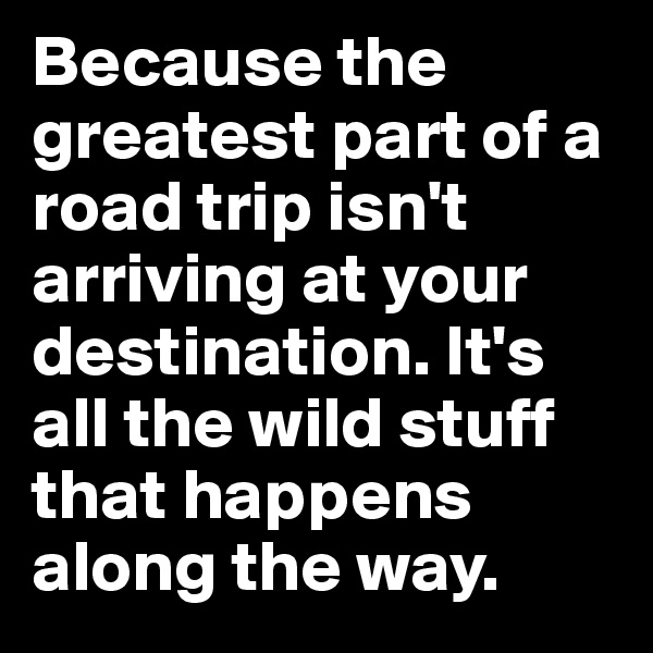 Because the greatest part of a road trip isn't arriving at your destination. It's all the wild stuff that happens along the way.