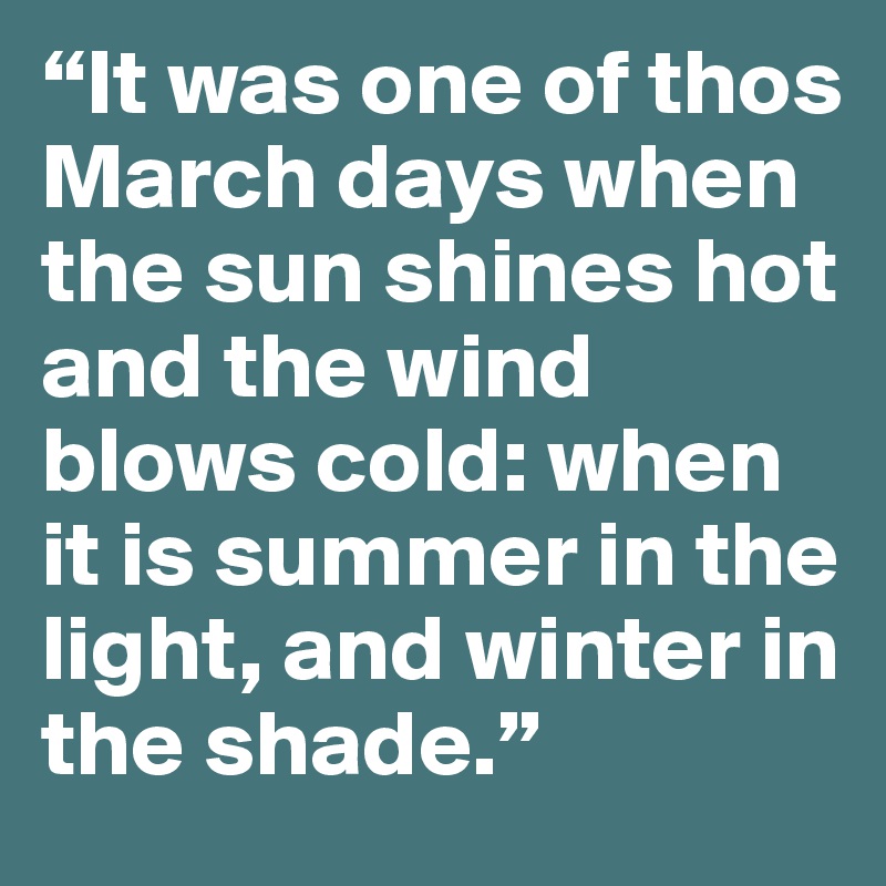 “It was one of thos March days when the sun shines hot and the wind blows cold: when it is summer in the light, and winter in the shade.”