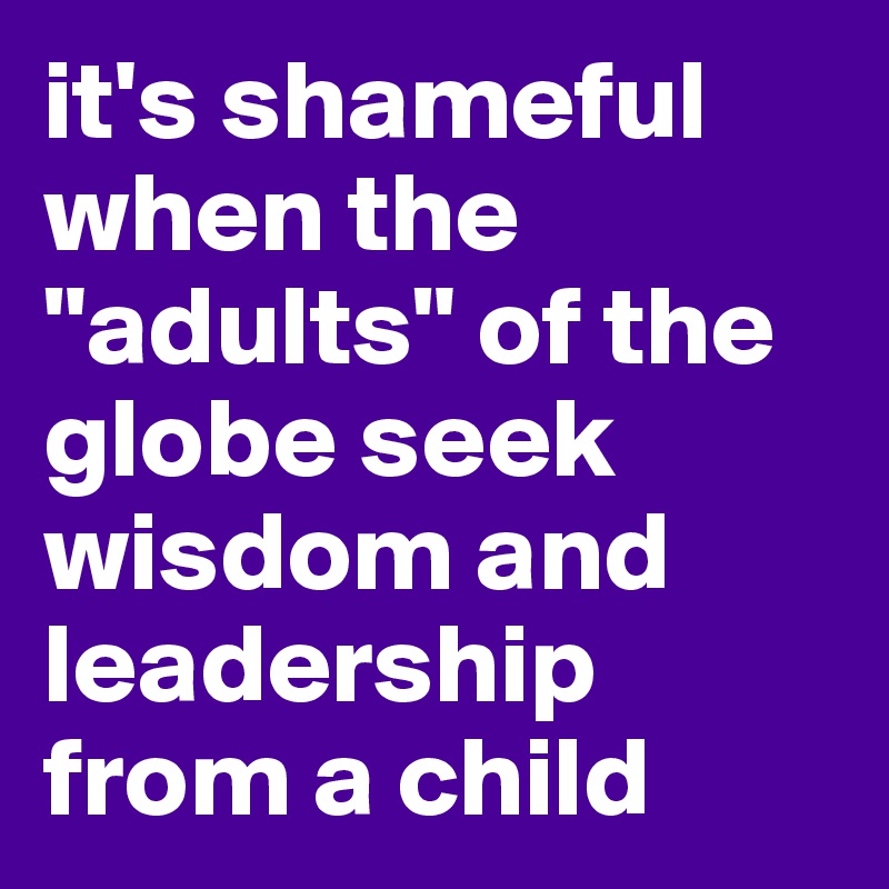 it's shameful when the "adults" of the globe seek wisdom and leadership from a child