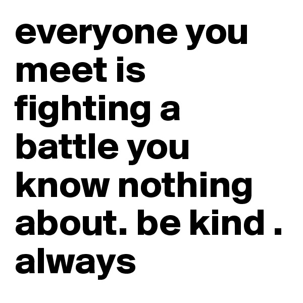everyone you meet is fighting a battle you know nothing about. be kind . always