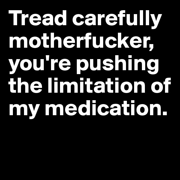 Tread carefully motherfucker, you're pushing the limitation of my medication.

