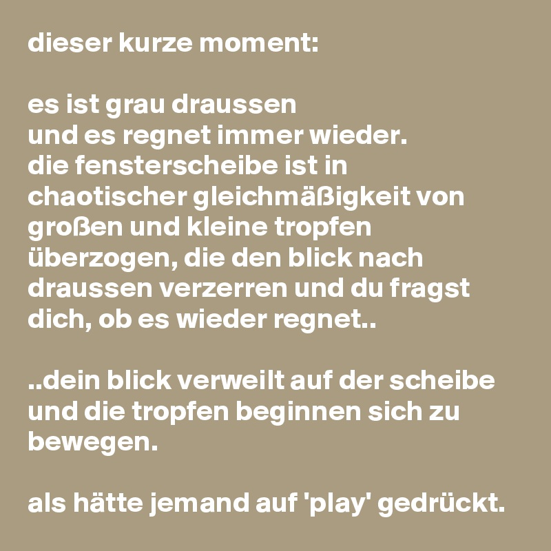 dieser kurze moment:

es ist grau draussen
und es regnet immer wieder.
die fensterscheibe ist in chaotischer gleichmäßigkeit von großen und kleine tropfen überzogen, die den blick nach draussen verzerren und du fragst dich, ob es wieder regnet..

..dein blick verweilt auf der scheibe und die tropfen beginnen sich zu bewegen.

als hätte jemand auf 'play' gedrückt.