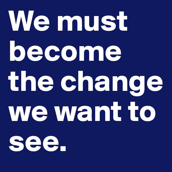 We must become the change we want to see.