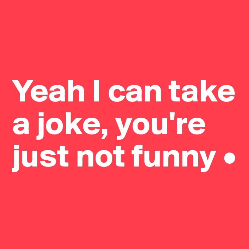 

Yeah I can take a joke, you're just not funny •
