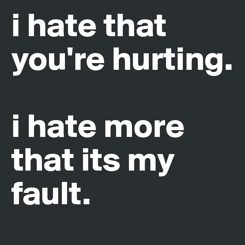 i hate that you're hurting. 

i hate more that its my fault. 