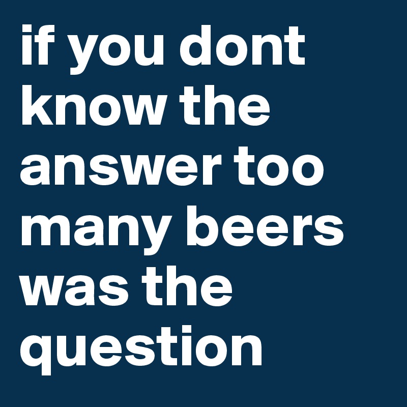 if you dont know the answer too many beers was the question