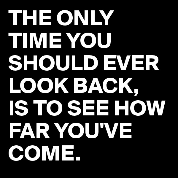 THE ONLY TIME YOU SHOULD EVER LOOK BACK, 
IS TO SEE HOW FAR YOU'VE COME.