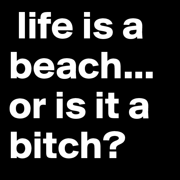  life is a beach... or is it a bitch?