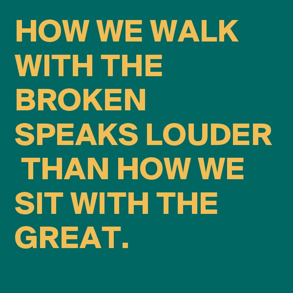 HOW WE WALK WITH THE BROKEN SPEAKS LOUDER  THAN HOW WE SIT WITH THE GREAT.