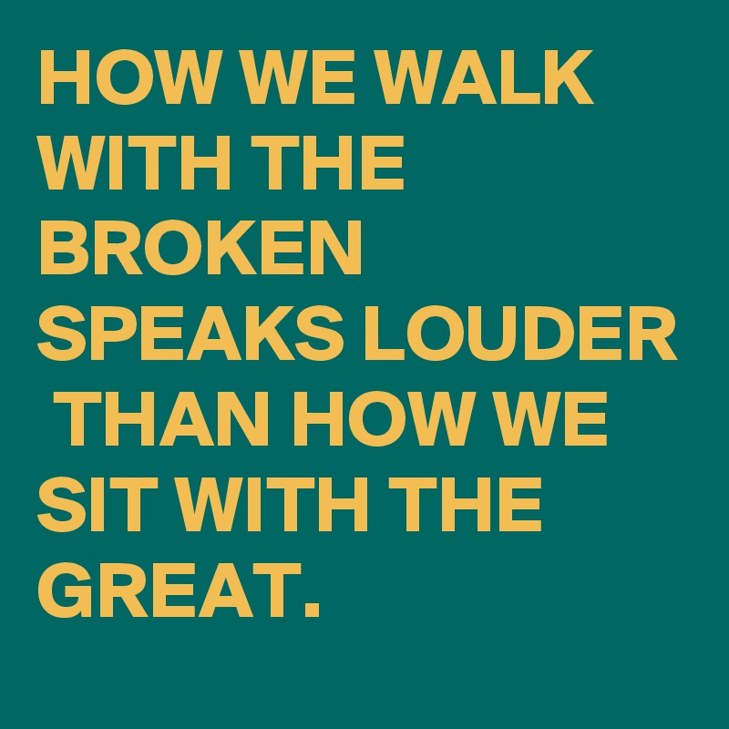 HOW WE WALK WITH THE BROKEN SPEAKS LOUDER  THAN HOW WE SIT WITH THE GREAT.