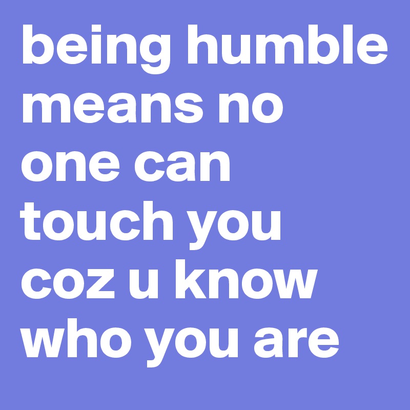 being humble means no one can touch you coz u know who you are