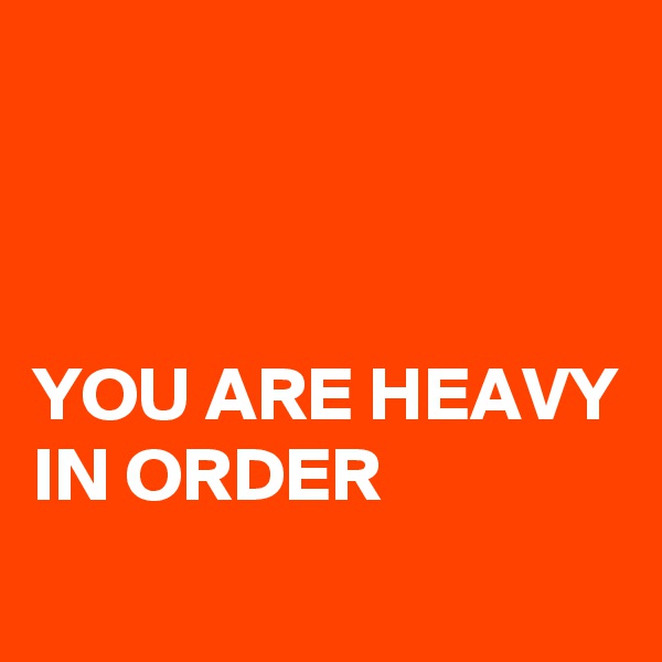 



YOU ARE HEAVY IN ORDER
