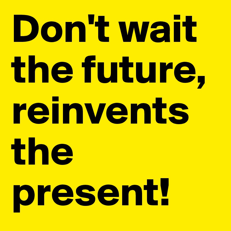 Don't wait the future, reinvents the present!