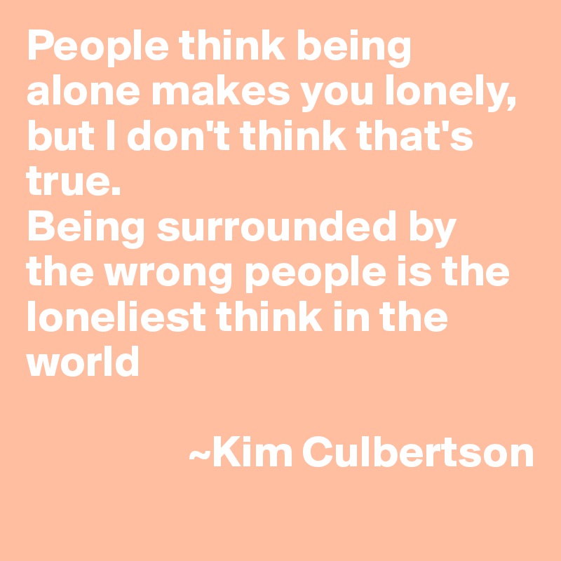 People think being alone makes you lonely, but I don't think that's true.
Being surrounded by the wrong people is the loneliest think in the world

                  ~Kim Culbertson