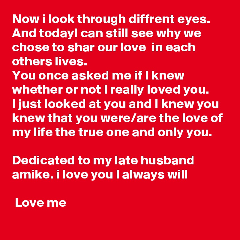 Now i look through diffrent eyes.
And todayI can still see why we chose to shar our love  in each others lives.
You once asked me if I knew whether or not I really loved you.
I just looked at you and I knew you knew that you were/are the love of my life the true one and only you.

Dedicated to my late husband amike. i love you I always will 
 
 Love me