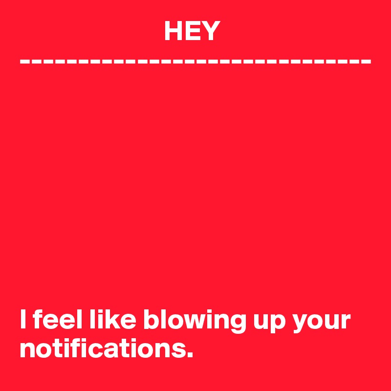                          HEY
------------------------------








I feel like blowing up your notifications.