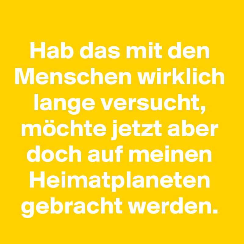 
Hab das mit den Menschen wirklich lange versucht, möchte jetzt aber doch auf meinen Heimatplaneten gebracht werden.