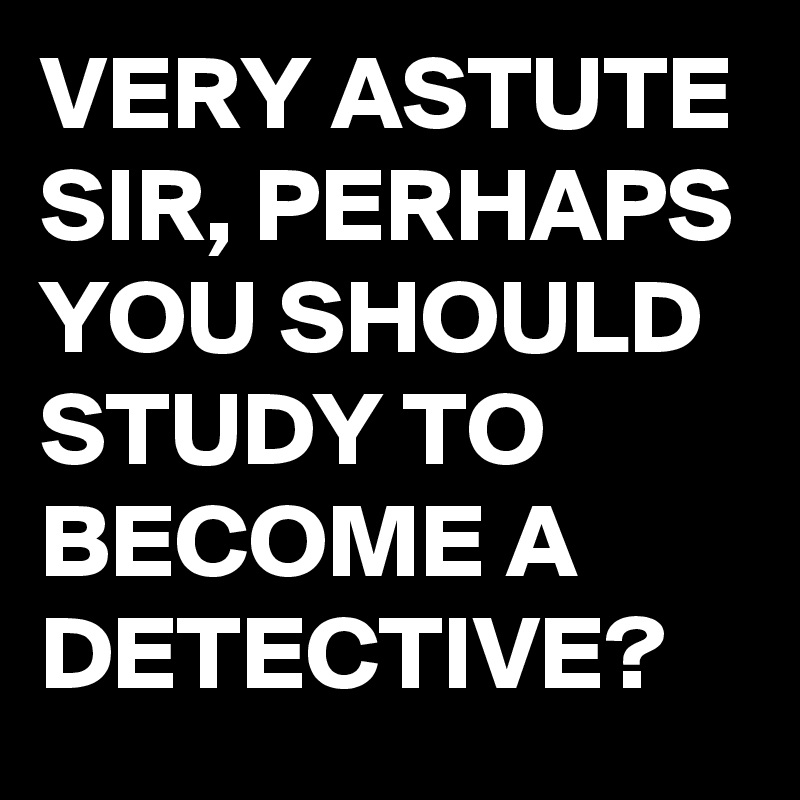 VERY ASTUTE SIR, PERHAPS YOU SHOULD STUDY TO BECOME A DETECTIVE?