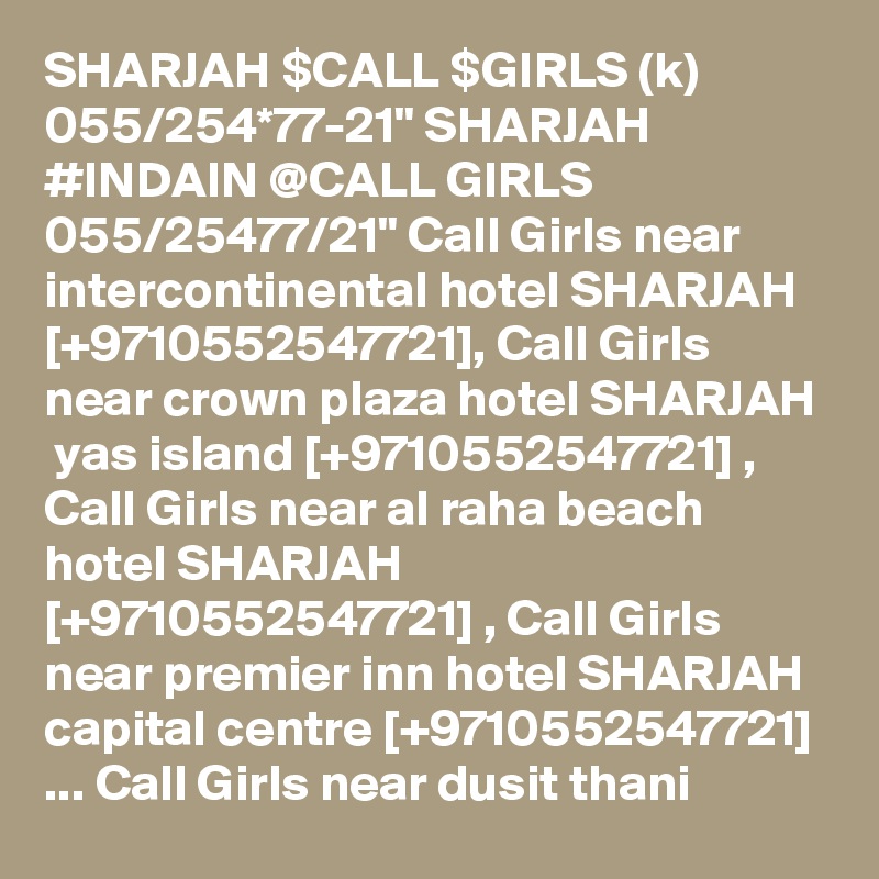 SHARJAH $CALL $GIRLS (k) 055/254*77-21" SHARJAH #INDAIN @CALL GIRLS 055/25477/21" Call Girls near intercontinental hotel SHARJAH  [+9710552547721], Call Girls near crown plaza hotel SHARJAH  yas island [+9710552547721] , Call Girls near al raha beach hotel SHARJAH  [+9710552547721] , Call Girls near premier inn hotel SHARJAH  capital centre [+9710552547721] ... Call Girls near dusit thani 