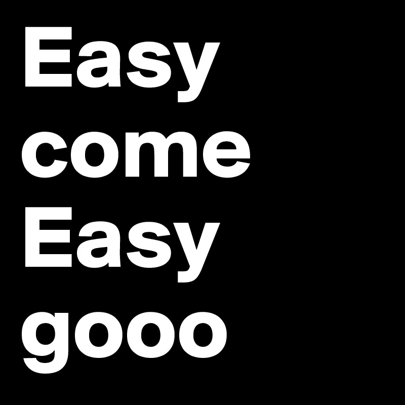 Easy
come
Easy
gooo