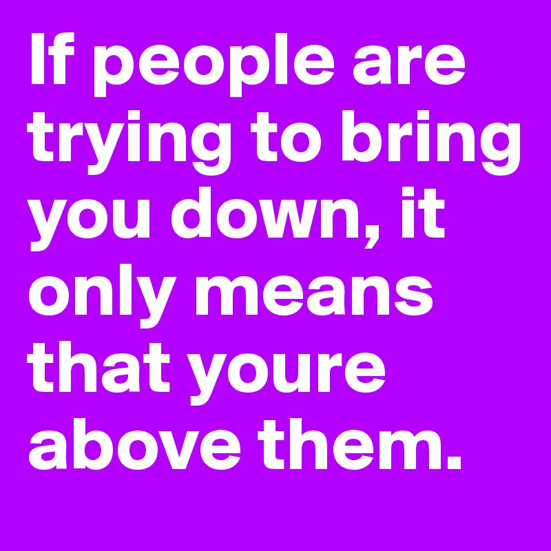 If people are trying to bring you down, it only means that youre above them.