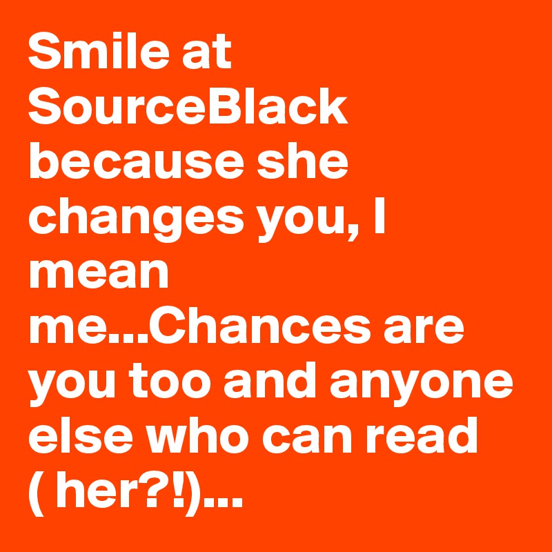 Smile at SourceBlack because she changes you, I mean me...Chances are you too and anyone else who can read ( her?!)...